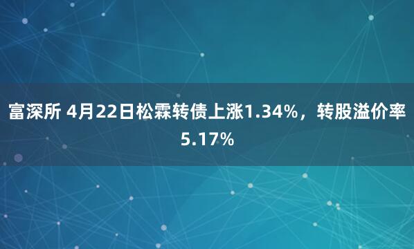 富深所 4月22日松霖转债上涨1.34%，转股溢价率5.17%
