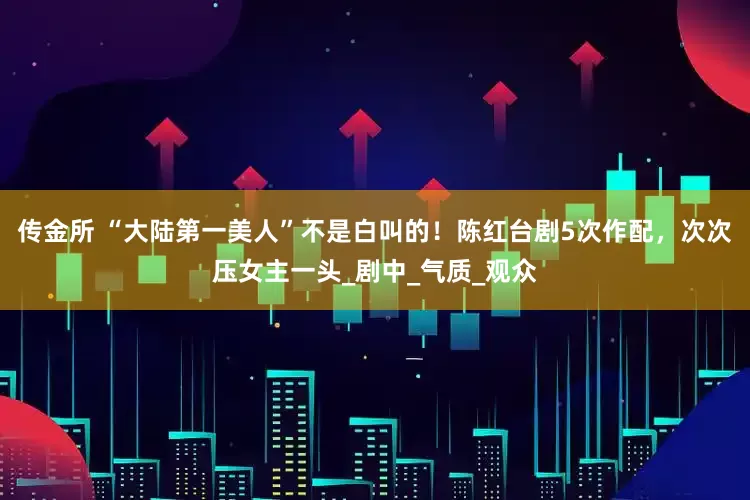 传金所 “大陆第一美人”不是白叫的！陈红台剧5次作配，次次压女主一头_剧中_气质_观众