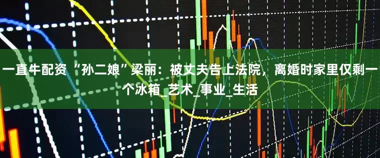 一直牛配资 “孙二娘”梁丽：被丈夫告上法院，离婚时家里仅剩一个冰箱_艺术_事业_生活