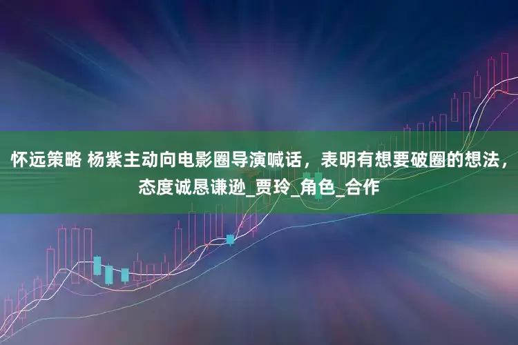 怀远策略 杨紫主动向电影圈导演喊话，表明有想要破圈的想法，态度诚恳谦逊_贾玲_角色_合作