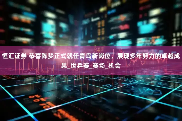 恒汇证券 恭喜陈梦正式就任青岛新岗位，展现多年努力的卓越成果_世乒赛_赛场_机会