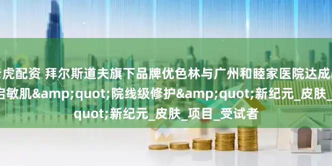 老虎配资 拜尔斯道夫旗下品牌优色林与广州和睦家医院达成战略合作，开启敏肌&quot;院线级修护&quot;新纪元_皮肤_项目_受试者