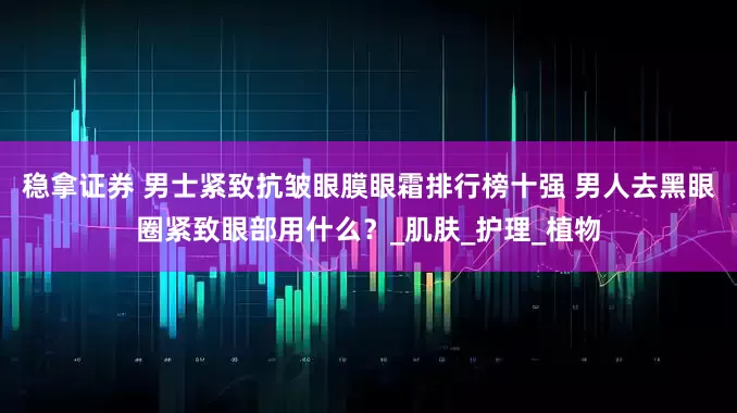 稳拿证券 男士紧致抗皱眼膜眼霜排行榜十强 男人去黑眼圈紧致眼部用什么？_肌肤_护理_植物