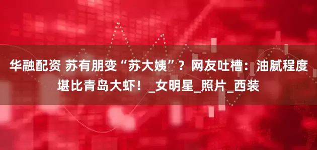华融配资 苏有朋变“苏大姨”？网友吐槽：油腻程度堪比青岛大虾！_女明星_照片_西装