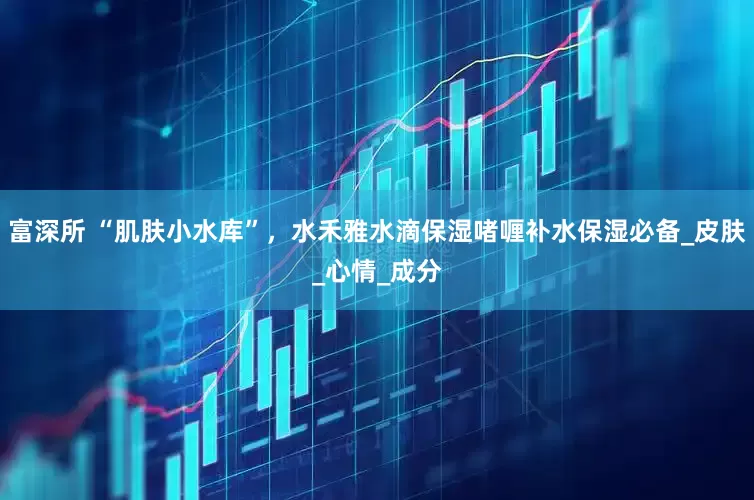 富深所 “肌肤小水库”，水禾雅水滴保湿啫喱补水保湿必备_皮肤_心情_成分