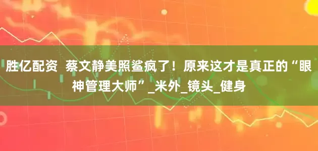 胜亿配资  蔡文静美照鲨疯了！原来这才是真正的“眼神管理大师”_米外_镜头_健身