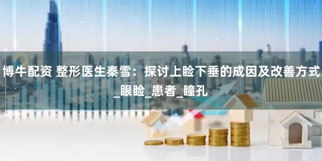 博牛配资 整形医生秦雪：探讨上睑下垂的成因及改善方式_眼睑_患者_瞳孔