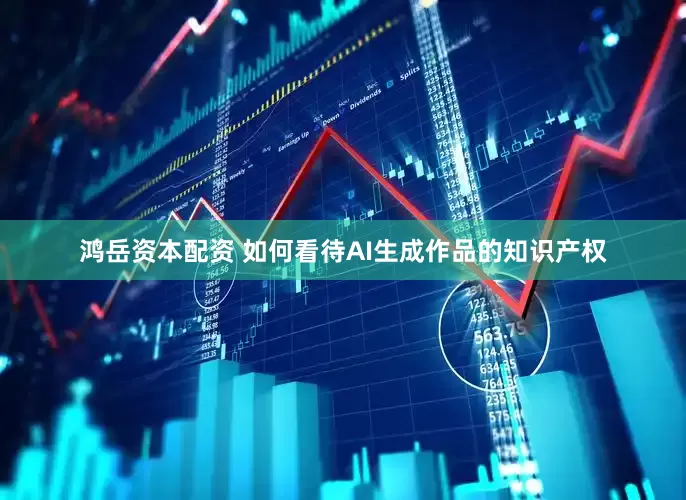 鸿岳资本配资 如何看待AI生成作品的知识产权