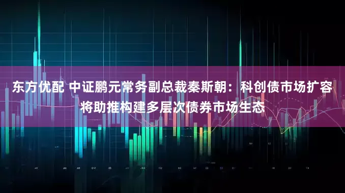 东方优配 中证鹏元常务副总裁秦斯朝：科创债市场扩容将助推构建多层次债券市场生态