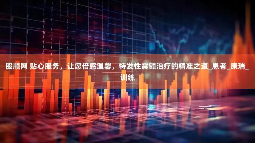 股顺网 贴心服务，让您倍感温馨，特发性震颤治疗的精准之道_患者_康瑞_训练