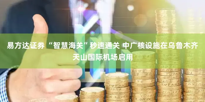 易方达证券 “智慧海关”秒速通关 中广核设施在乌鲁木齐天山国际机场启用