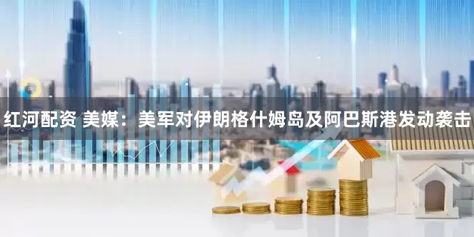 红河配资 美媒：美军对伊朗格什姆岛及阿巴斯港发动袭击